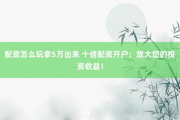 配资怎么玩拿5万出来 十倍配资开户:放大您的投资收益!