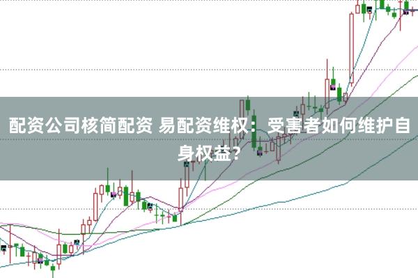 配资公司核简配资 易配资维权：受害者如何维护自身权益？
