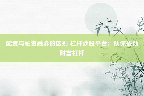 配资与融资融券的区别 杠杆炒股平台：助你撬动财富杠杆