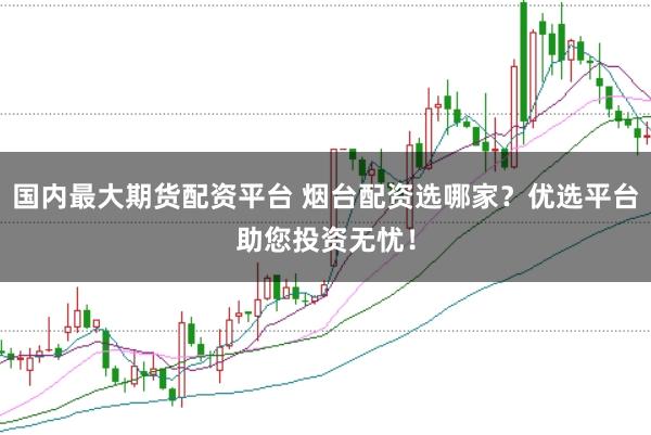 国内最大期货配资平台 烟台配资选哪家？优选平台助您投资无忧！