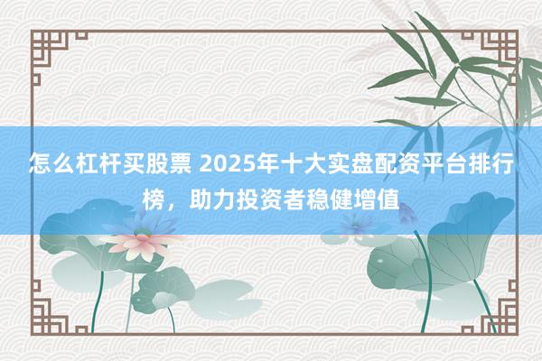 怎么杠杆买股票 2025年十大实盘配资平台排行榜，助力投资者稳健增值