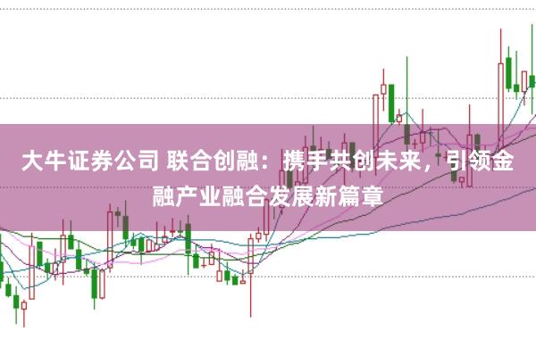 大牛证券公司 联合创融：携手共创未来，引领金融产业融合发展新篇章
