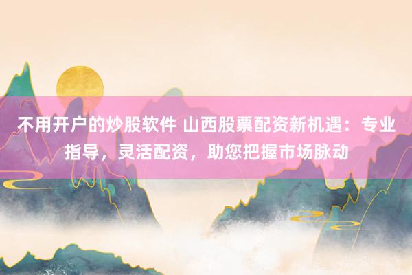 不用开户的炒股软件 山西股票配资新机遇：专业指导，灵活配资，助您把握市场脉动