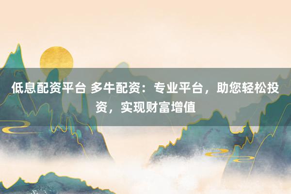 低息配资平台 多牛配资:专业平台,助您轻松投资,实现财富增值