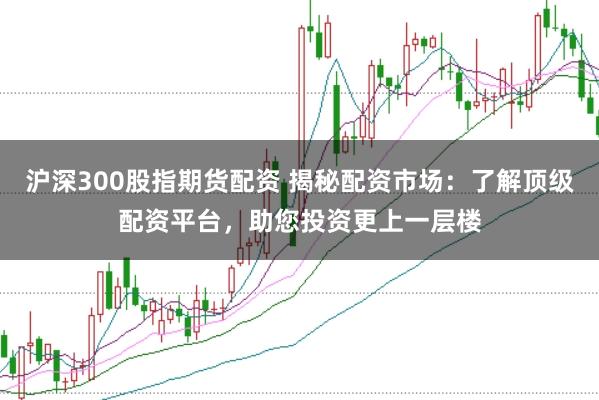 沪深300股指期货配资 揭秘配资市场：了解顶级配资平台，助您投资更上一层楼