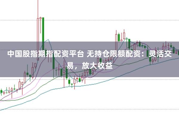 中国股指期指配资平台 无持仓限额配资:灵活交易,放大收益