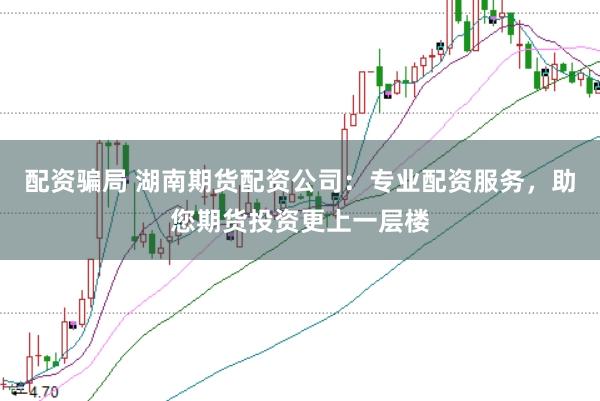 配资骗局 湖南期货配资公司：专业配资服务，助您期货投资更上一层楼