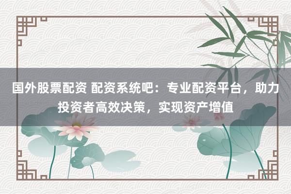 国外股票配资 配资系统吧：专业配资平台，助力投资者高效决策，实现资产增值
