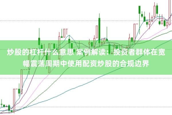 炒股的杠杆什么意思 案例解读：投资者群体在宽幅震荡周期中使用配资炒股的合规边界