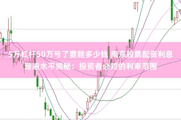 5万杠杆50万亏了要赔多少钱 南京股票配资利息普遍水平揭秘：投资者必知的利率范围