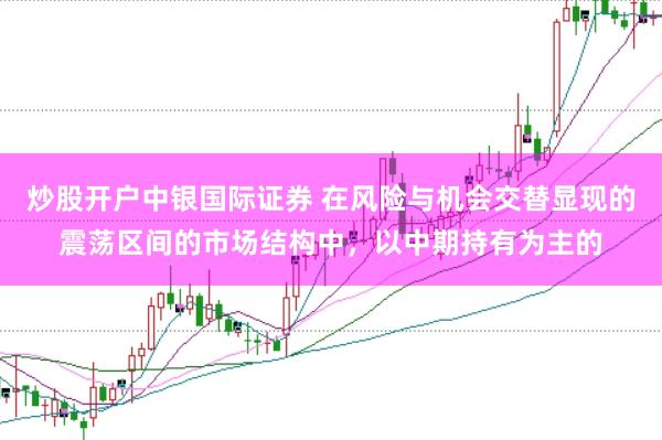 炒股开户中银国际证券 在风险与机会交替显现的震荡区间的市场结构中,以中期持有为主的
