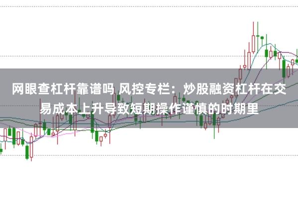 网眼查杠杆靠谱吗 风控专栏:炒股融资杠杆在交易成本上升导致短期操作谨慎的时期里