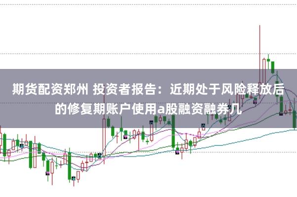 期货配资郑州 投资者报告：近期处于风险释放后的修复期账户使用a股融资融券几