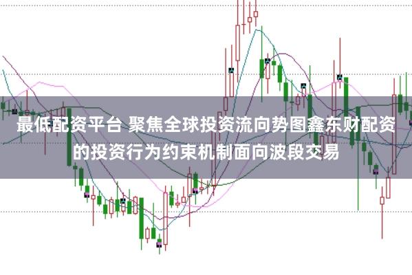 最低配资平台 聚焦全球投资流向势图鑫东财配资的投资行为约束机制面向波段交易