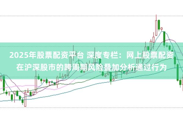 2025年股票配资平台 深度专栏：网上股票配资在沪深股市的跨周期风险叠加分析通过行为