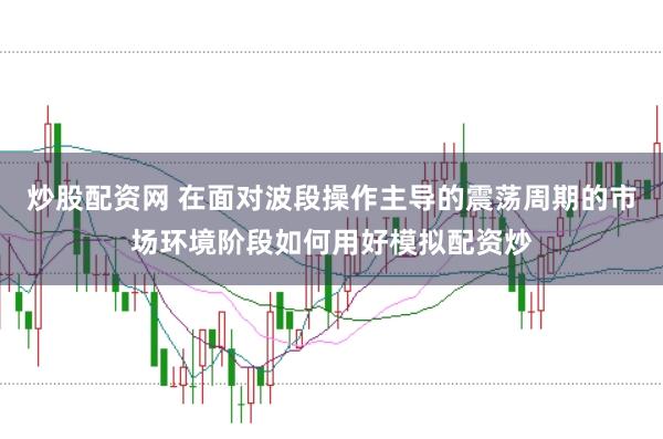 炒股配资网 在面对波段操作主导的震荡周期的市场环境阶段如何用好模拟配资炒