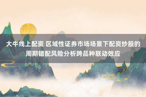 大牛线上配资 区域性证券市场场景下配资炒股的周期错配风险分析跨品种联动效应