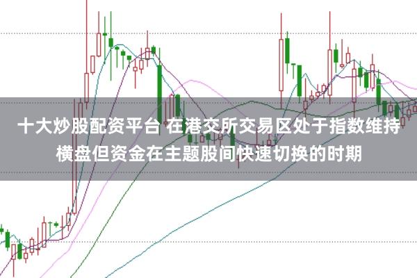 十大炒股配资平台 在港交所交易区处于指数维持横盘但资金在主题股间快速切换的时期