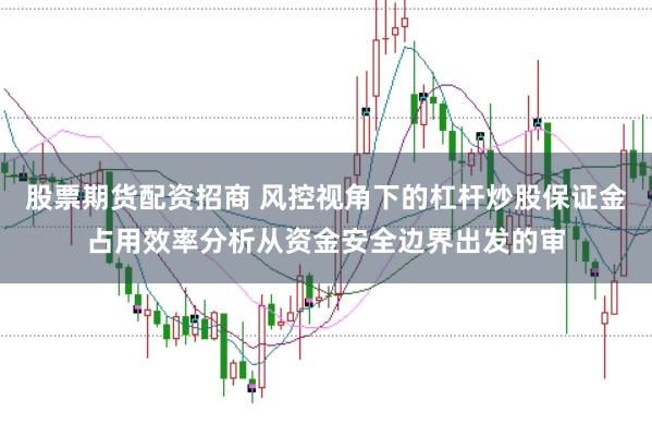 股票期货配资招商 风控视角下的杠杆炒股保证金占用效率分析从资金安全边界出发的审