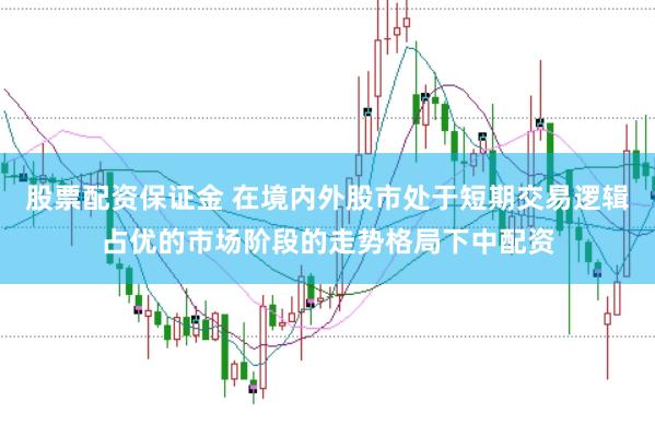 股票配资保证金 在境内外股市处于短期交易逻辑占优的市场阶段的走势格局下中配资