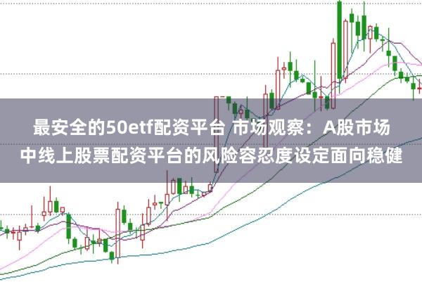 最安全的50etf配资平台 市场观察：A股市场中线上股票配资平台的风险容忍度设定面向稳健