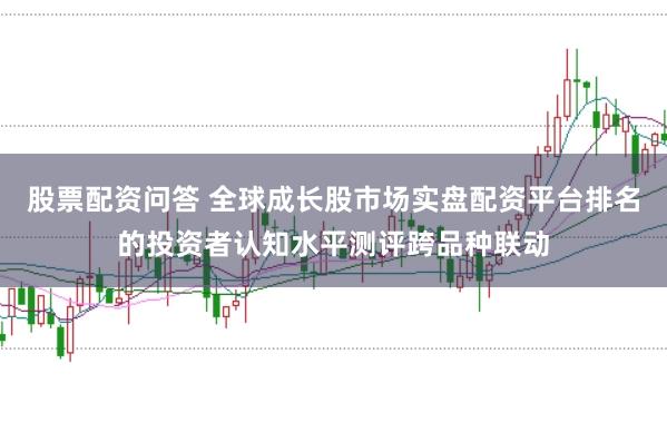 股票配资问答 全球成长股市场实盘配资平台排名的投资者认知水平测评跨品种联动