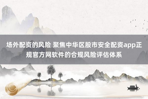 场外配资的风险 聚焦中华区股市安全配资app正规官方网软件的合规风险评估体系