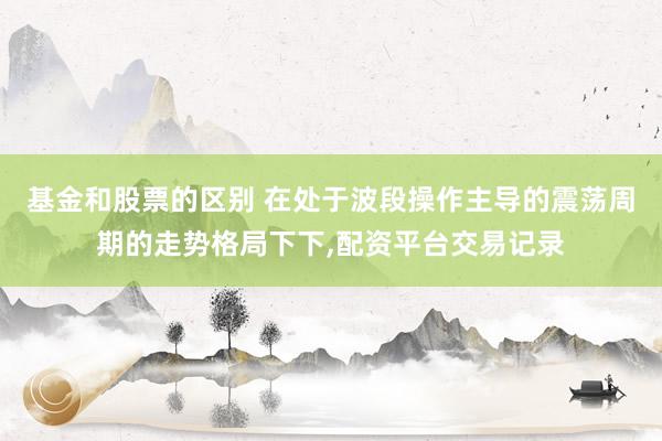 基金和股票的区别 在处于波段操作主导的震荡周期的走势格局下下，配资平台交易记录