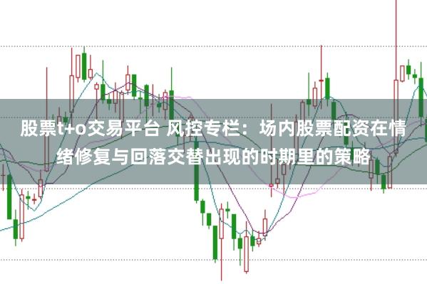 股票t+o交易平台 风控专栏：场内股票配资在情绪修复与回落交替出现的时期里的策略