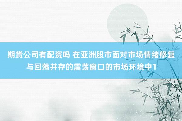 期货公司有配资吗 在亚洲股市面对市场情绪修复与回落并存的震荡窗口的市场环境中1