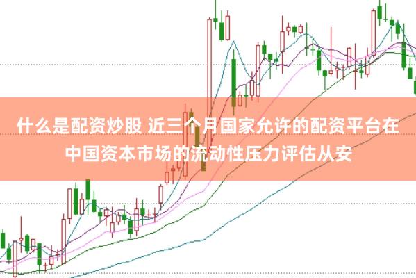 什么是配资炒股 近三个月国家允许的配资平台在中国资本市场的流动性压力评估从安