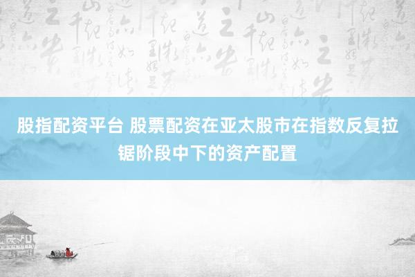 股指配资平台 股票配资在亚太股市在指数反复拉锯阶段中下的资产配置