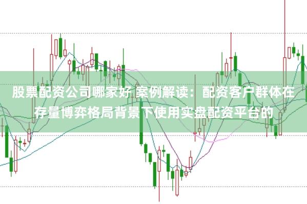 股票配资公司哪家好 案例解读：配资客户群体在存量博弈格局背景下使用实盘配资平台的