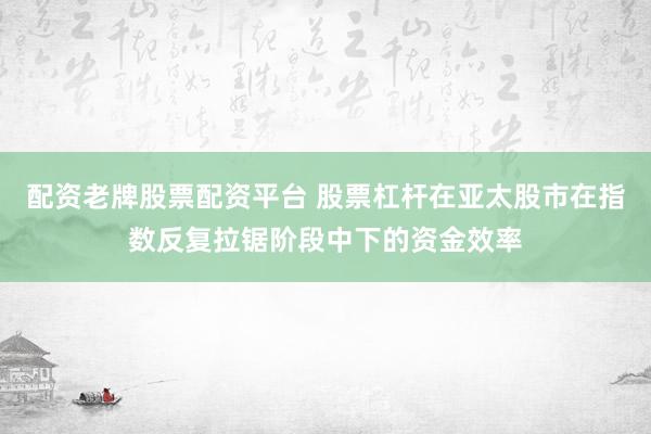 配资老牌股票配资平台 股票杠杆在亚太股市在指数反复拉锯阶段中下的资金效率