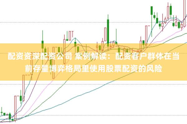 配资资深配资公司 案例解读：配资客户群体在当前存量博弈格局里使用股票配资的风险