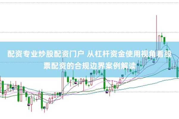 配资专业炒股配资门户 从杠杆资金使用视角看股票配资的合规边界案例解读