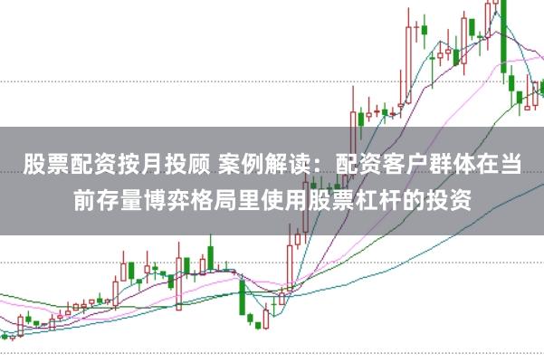股票配资按月投顾 案例解读：配资客户群体在当前存量博弈格局里使用股票杠杆的投资