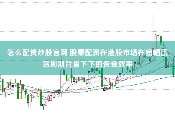 怎么配资炒股官网 股票配资在港股市场在宽幅震荡周期背景下下的资金效率