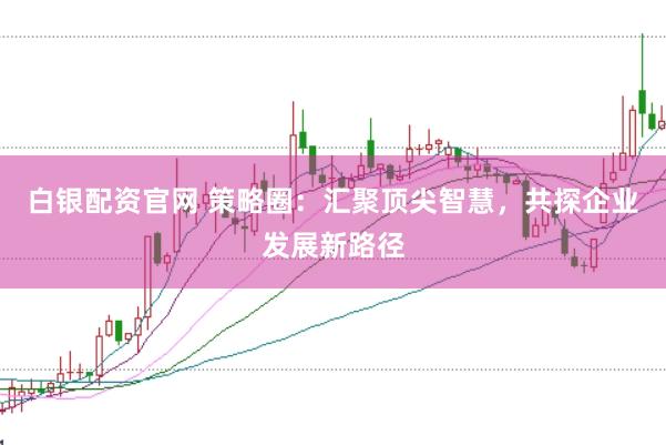 白银配资官网 策略圈:汇聚顶尖智慧,共探企业发展新路径