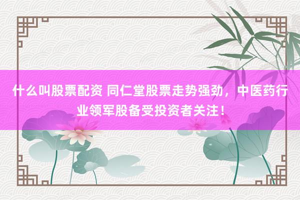 什么叫股票配资 同仁堂股票走势强劲,中医药行业领军股备受投资者关注!