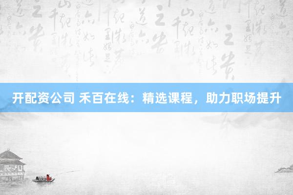 开配资公司 禾百在线：精选课程，助力职场提升