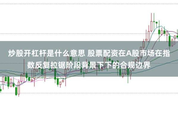 炒股开杠杆是什么意思 股票配资在A股市场在指数反复拉锯阶段背景下下的合规边界