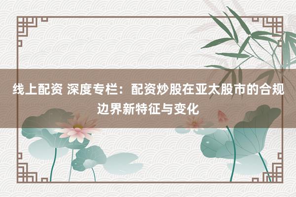线上配资 深度专栏：配资炒股在亚太股市的合规边界新特征与变化