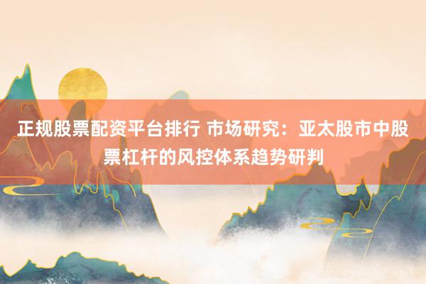 正规股票配资平台排行 市场研究：亚太股市中股票杠杆的风控体系趋势研判