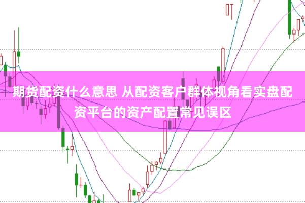 期货配资什么意思 从配资客户群体视角看实盘配资平台的资产配置常见误区