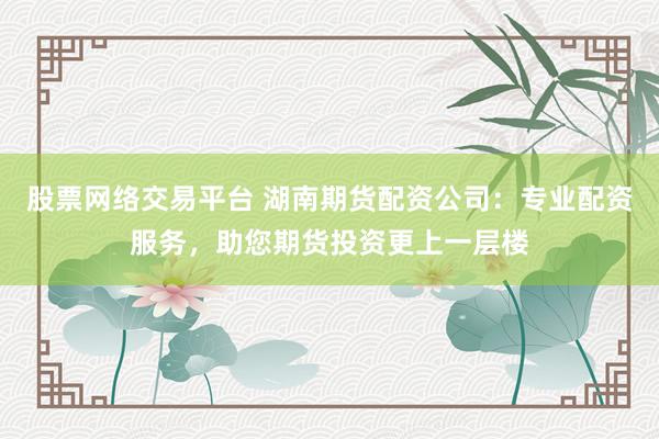 股票网络交易平台 湖南期货配资公司：专业配资服务，助您期货投资更上一层楼