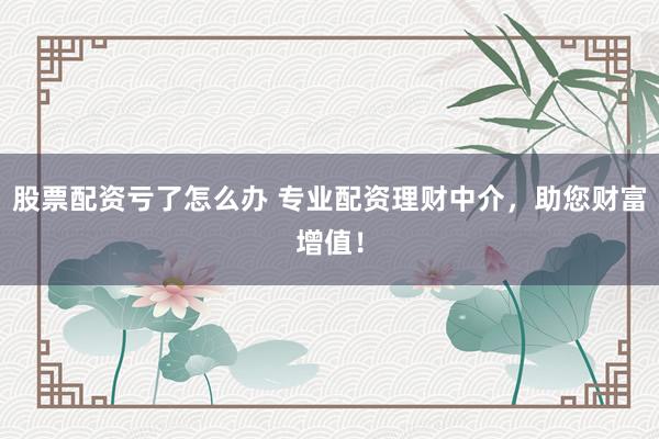 股票配资亏了怎么办 专业配资理财中介，助您财富增值！