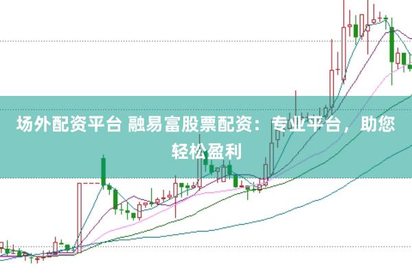 场外配资平台 融易富股票配资：专业平台，助您轻松盈利