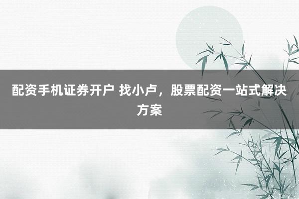 配资手机证券开户 找小卢，股票配资一站式解决方案