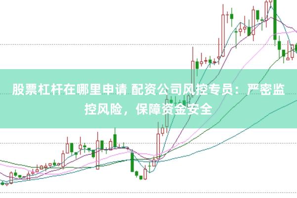 股票杠杆在哪里申请 配资公司风控专员：严密监控风险，保障资金安全